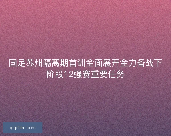国足苏州隔离期首训全面展开全力备战下阶段12强赛重要任务