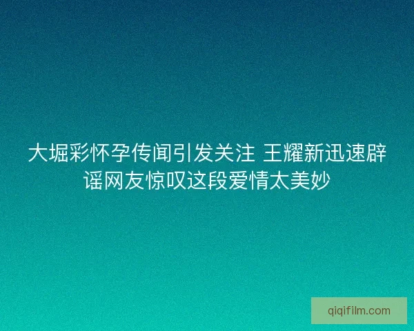 大堀彩怀孕传闻引发关注 王耀新迅速辟谣网友惊叹这段爱情太美妙