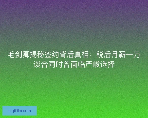 毛剑卿揭秘签约背后真相：税后月薪一万谈合同时曾面临严峻选择